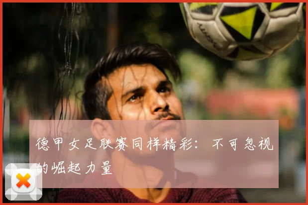 德甲女足联赛同样精彩:不可忽视的崛起力量