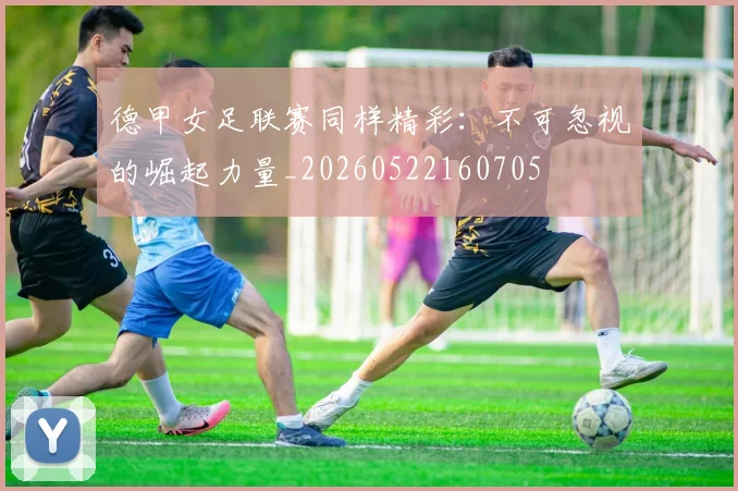 德甲女足联赛同样精彩：不可忽视的崛起力量_20260522160705