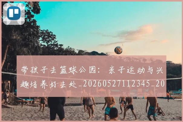带孩子去篮球公园:亲子运动与兴趣培养好去处_20260527112345_20260609181754