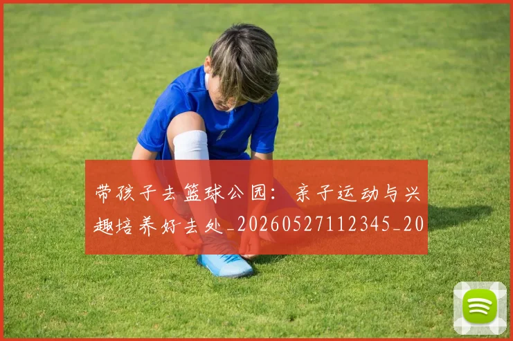 带孩子去篮球公园：亲子运动与兴趣培养好去处_20260527112345_20260609181754