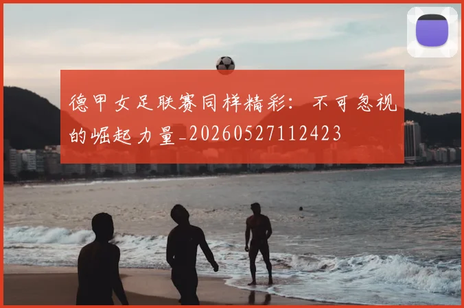 德甲女足联赛同样精彩:不可忽视的崛起力量_20260527112423