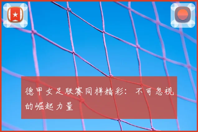 德甲女足联赛同样精彩:不可忽视的崛起力量